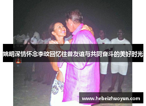 姚明深情怀念李玟回忆往昔友谊与共同奋斗的美好时光